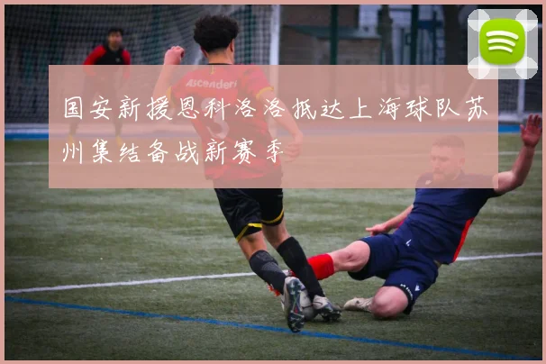 国安新援恩科洛洛抵达上海球队苏州集结备战新赛季