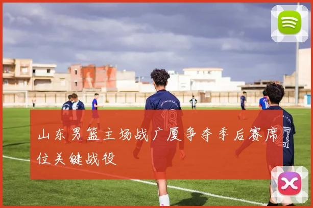 山东男篮主场战广厦争夺季后赛席位关键战役