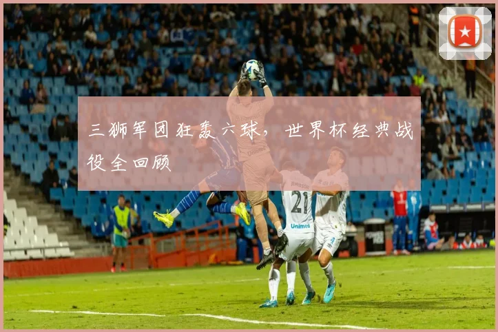三狮军团狂轰六球,世界杯经典战役全回顾