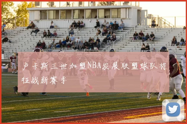 卢卡斯三世加盟NBA发展联盟球队将征战新赛季