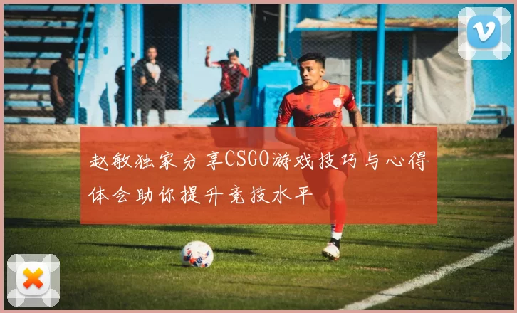 赵敏独家分享CSGO游戏技巧与心得体会助你提升竞技水平