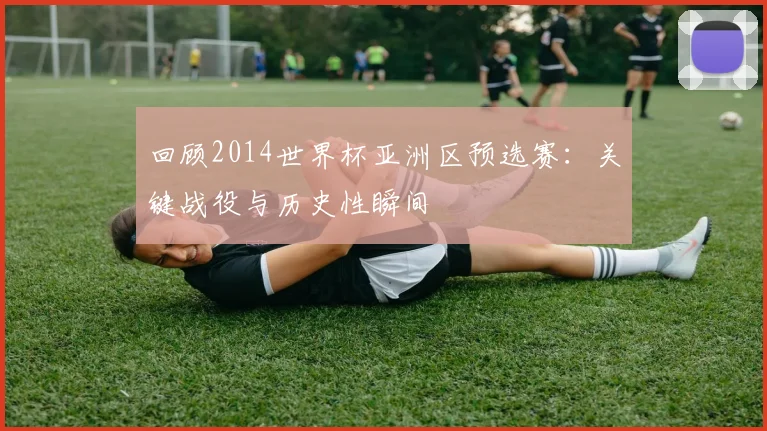回顾2014世界杯亚洲区预选赛:关键战役与历史性瞬间