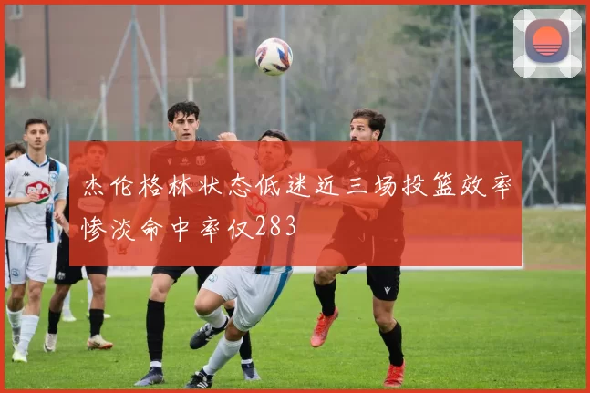 杰伦格林状态低迷近三场投篮效率惨淡命中率仅283