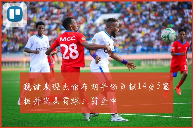 稳健表现杰伦布朗半场贡献14分5篮板并完美罚球三罚全中